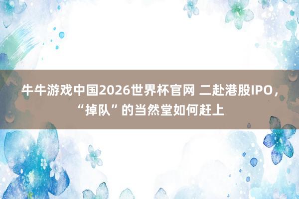 牛牛游戏中国2026世界杯官网 二赴港股IPO，“掉队”的当然堂如何赶上