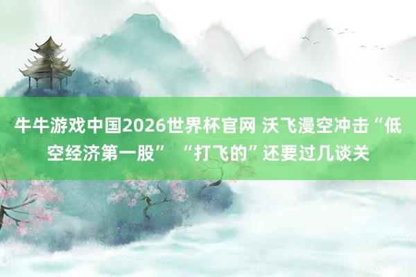 牛牛游戏中国2026世界杯官网 沃飞漫空冲击“低空经济第一股” “打飞的”还要过几谈关