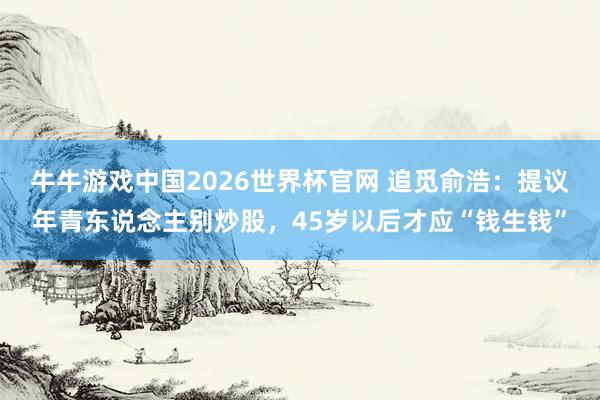 牛牛游戏中国2026世界杯官网 追觅俞浩：提议年青东说念主别炒股，45岁以后才应“钱生钱”