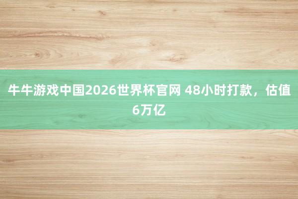 牛牛游戏中国2026世界杯官网 48小时打款，估值6万亿