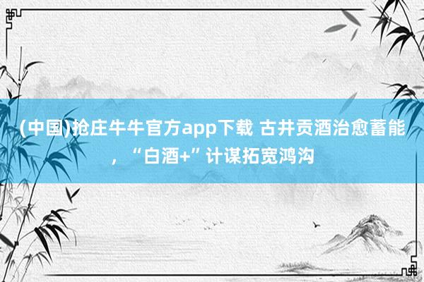 (中国)抢庄牛牛官方app下载 古井贡酒治愈蓄能，“白酒+”计谋拓宽鸿沟