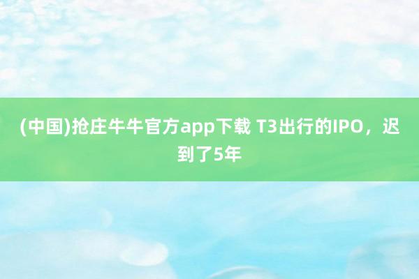 (中国)抢庄牛牛官方app下载 T3出行的IPO，迟到了5年