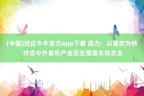 (中国)抢庄牛牛官方app下载 高力：以喜欢为桥 作念中外音乐产业后生摆渡东说念主