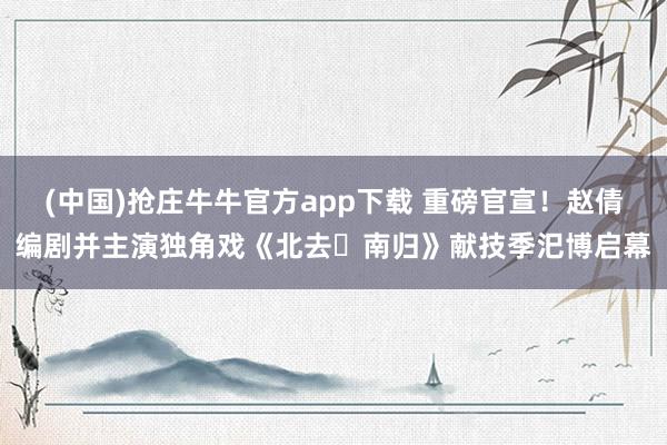 (中国)抢庄牛牛官方app下载 重磅官宣！赵倩编剧并主演独角戏《北去・南归》献技季汜博启幕
