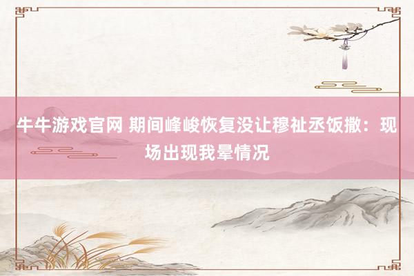 牛牛游戏官网 期间峰峻恢复没让穆祉丞饭撒：现场出现我晕情况