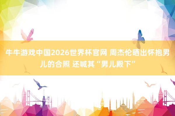 牛牛游戏中国2026世界杯官网 周杰伦晒出怀抱男儿的合照 还喊其“男儿殿下”