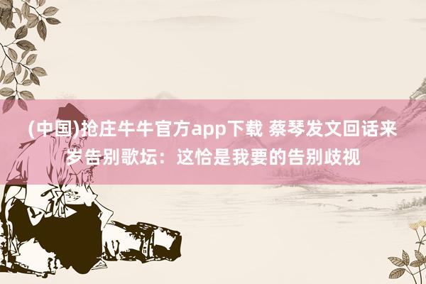 (中国)抢庄牛牛官方app下载 蔡琴发文回话来岁告别歌坛：这恰是我要的告别歧视