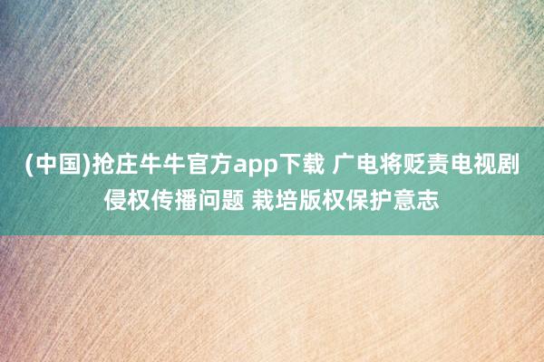 (中国)抢庄牛牛官方app下载 广电将贬责电视剧侵权传播问题 栽培版权保护意志