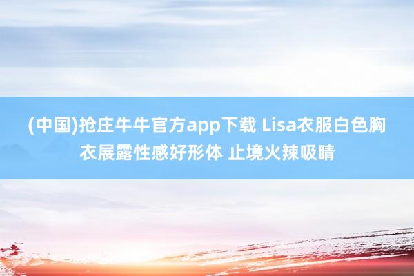 (中国)抢庄牛牛官方app下载 Lisa衣服白色胸衣展露性感好形体 止境火辣吸睛