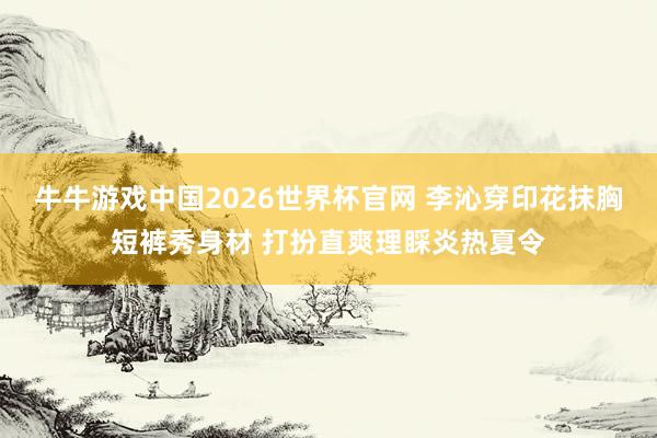 牛牛游戏中国2026世界杯官网 李沁穿印花抹胸短裤秀身材 打扮直爽理睬炎热夏令