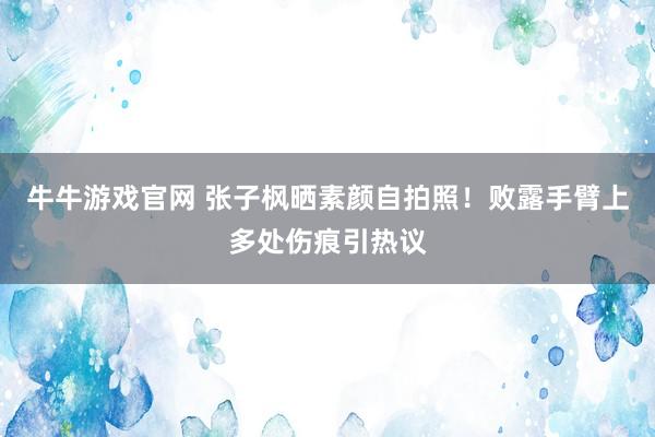 牛牛游戏官网 张子枫晒素颜自拍照！败露手臂上多处伤痕引热议