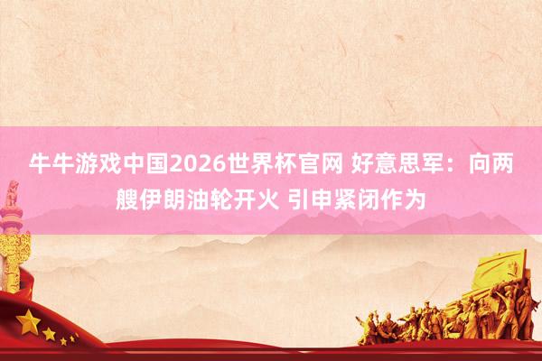牛牛游戏中国2026世界杯官网 好意思军：向两艘伊朗油轮开火 引申紧闭作为