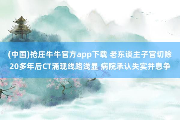 (中国)抢庄牛牛官方app下载 老东谈主子宫切除20多年后CT涌现线路浅显 病院承认失实并息争