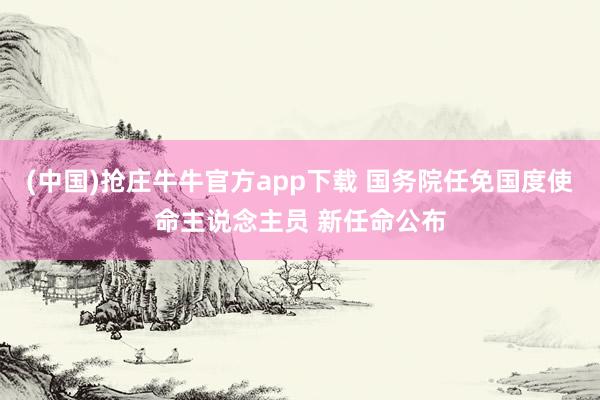 (中国)抢庄牛牛官方app下载 国务院任免国度使命主说念主员 新任命公布