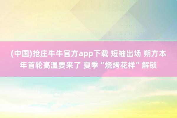 (中国)抢庄牛牛官方app下载 短袖出场 朔方本年首轮高温要来了 夏季“烧烤花样”解锁