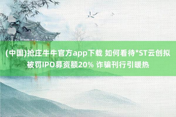 (中国)抢庄牛牛官方app下载 如何看待*ST云创拟被罚IPO募资额20% 诈骗刊行引暖热