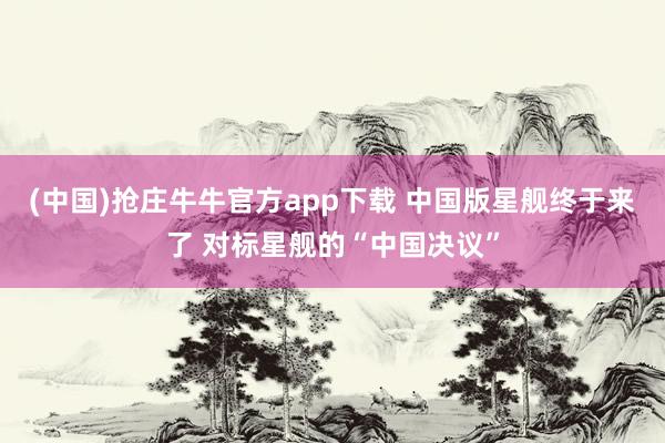 (中国)抢庄牛牛官方app下载 中国版星舰终于来了 对标星舰的“中国决议”