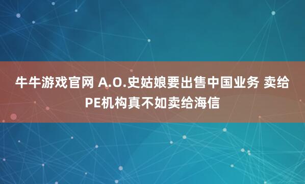 牛牛游戏官网 A.O.史姑娘要出售中国业务 卖给PE机构真不如卖给海信