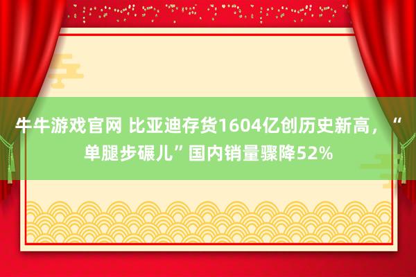 牛牛游戏官网 比亚迪存货1604亿创历史新高，“单腿步碾儿”国内销量骤降52%