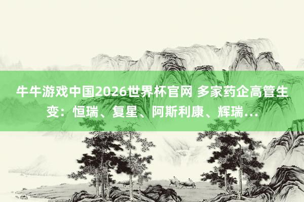 牛牛游戏中国2026世界杯官网 多家药企高管生变：恒瑞、复星、阿斯利康、辉瑞…