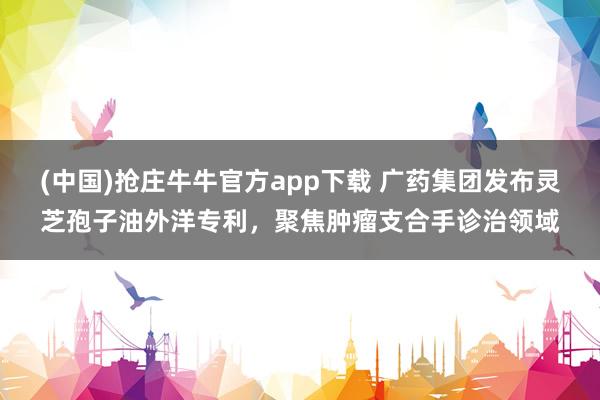 (中国)抢庄牛牛官方app下载 广药集团发布灵芝孢子油外洋专利，聚焦肿瘤支合手诊治领域