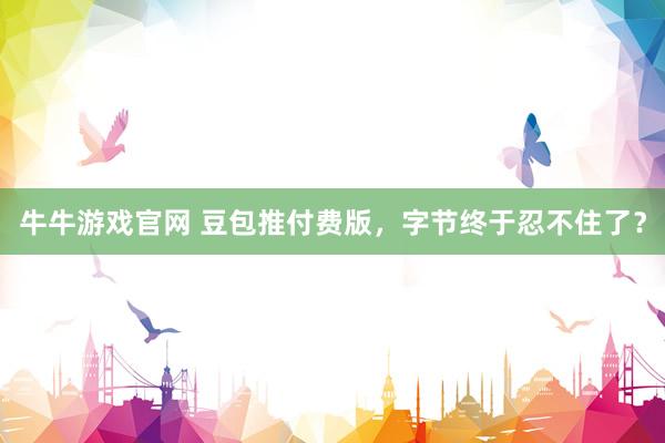 牛牛游戏官网 豆包推付费版，字节终于忍不住了？