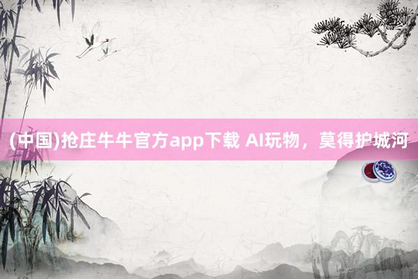(中国)抢庄牛牛官方app下载 AI玩物，莫得护城河