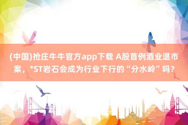 (中国)抢庄牛牛官方app下载 A股首例酒业退市案，*ST岩石会成为行业下行的“分水岭”吗？