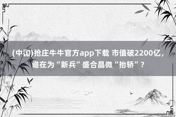 (中国)抢庄牛牛官方app下载 市值破2200亿，谁在为“新兵”盛合晶微“抬轿”？