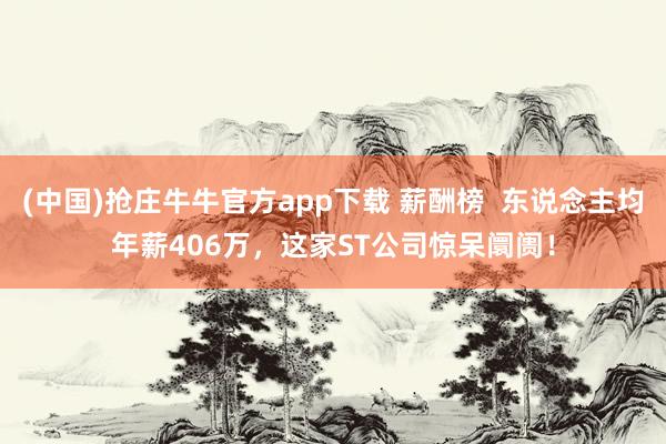 (中国)抢庄牛牛官方app下载 薪酬榜  东说念主均年薪406万，这家ST公司惊呆阛阓！