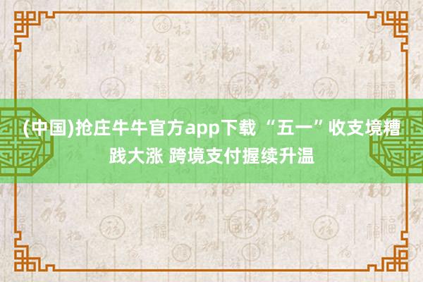 (中国)抢庄牛牛官方app下载 “五一”收支境糟践大涨 跨境支付握续升温