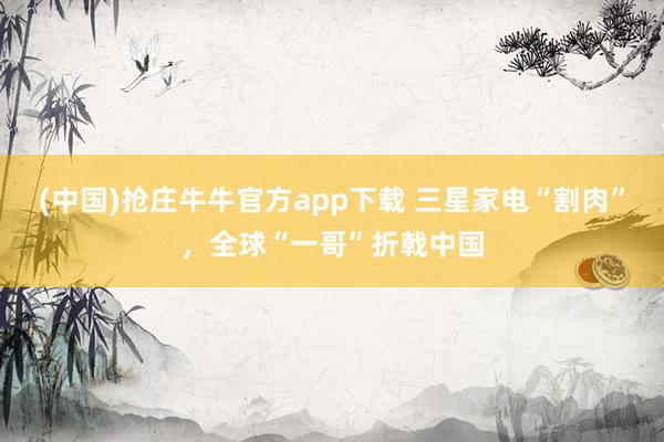 (中国)抢庄牛牛官方app下载 三星家电“割肉”，全球“一哥”折戟中国