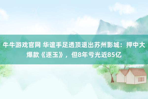 牛牛游戏官网 华谊手足透顶退出苏州影城：押中大爆款《逐玉》，但8年亏光近85亿