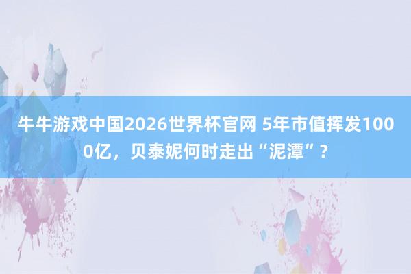牛牛游戏中国2026世界杯官网 5年市值挥发1000亿，贝泰妮何时走出“泥潭”？