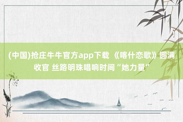 (中国)抢庄牛牛官方app下载 《喀什恋歌》圆满收官 丝路明珠唱响时间“她力量”