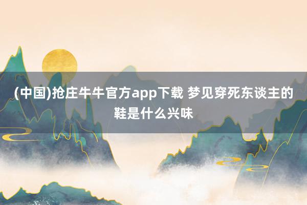 (中国)抢庄牛牛官方app下载 梦见穿死东谈主的鞋是什么兴味