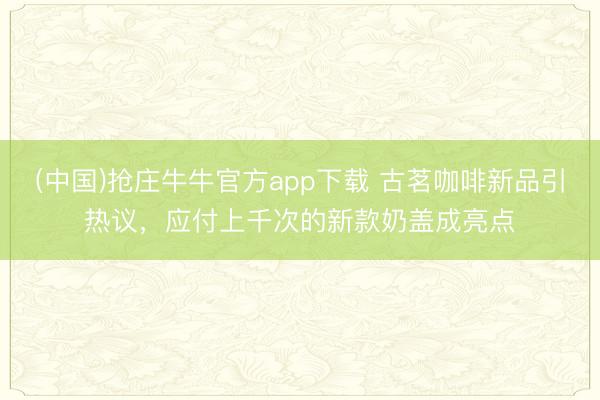 (中国)抢庄牛牛官方app下载 古茗咖啡新品引热议，应付上千次的新款奶盖成亮点