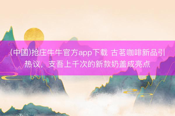 (中国)抢庄牛牛官方app下载 古茗咖啡新品引热议,支吾上千次的新款奶盖成亮点