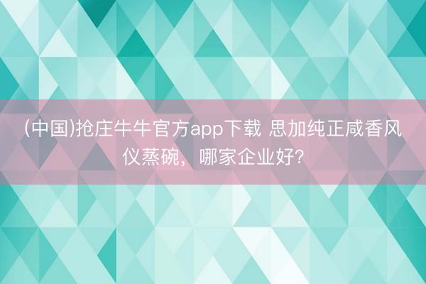 (中国)抢庄牛牛官方app下载 思加纯正咸香风仪蒸碗，哪家企业好？