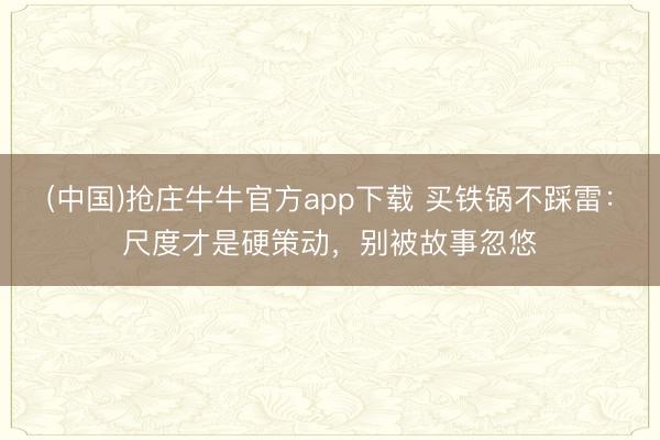 (中国)抢庄牛牛官方app下载 买铁锅不踩雷：尺度才是硬策动，别被故事忽悠