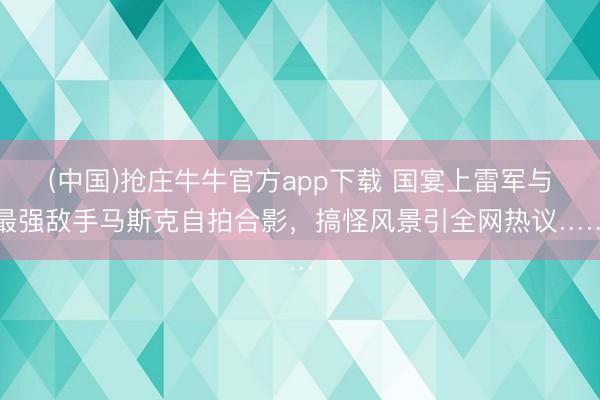 (中国)抢庄牛牛官方app下载 国宴上雷军与最强敌手马斯克自拍合影，搞怪风景引全网热议……