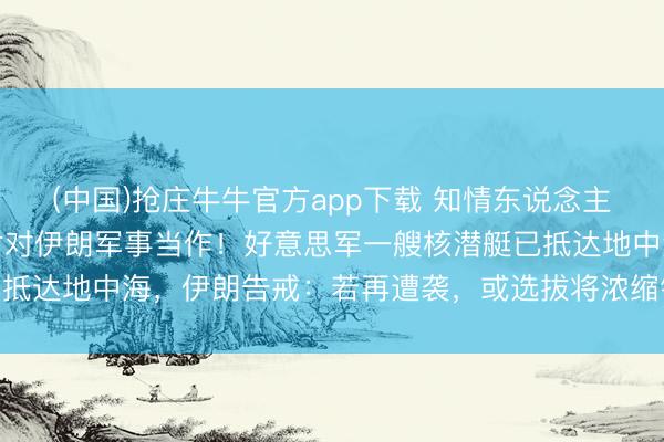 (中国)抢庄牛牛官方app下载 知情东说念主士：好意思国或接头归附对伊朗军事当作！好意思军一艘核潜艇已抵达地中海，伊朗告戒：若再遭袭，或选拔将浓缩铀丰采提至90%