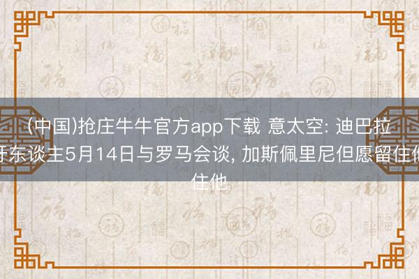 (中国)抢庄牛牛官方app下载 意太空: 迪巴拉牙东谈主5月14日与罗马会谈, 加斯佩里尼但愿留住他