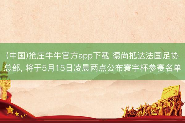 (中国)抢庄牛牛官方app下载 德尚抵达法国足协总部, 将于5月15日凌晨两点公布寰宇杯参赛名单