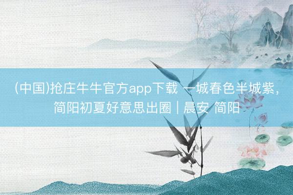 (中国)抢庄牛牛官方app下载 一城春色半城紫,简阳初夏好意思出圈 | 晨安 简阳