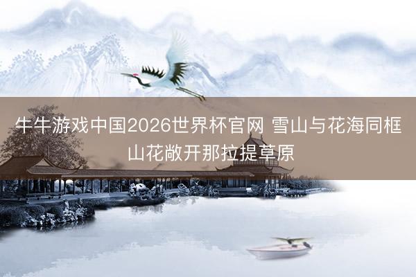 牛牛游戏中国2026世界杯官网 雪山与花海同框 山花敞开那拉提草原