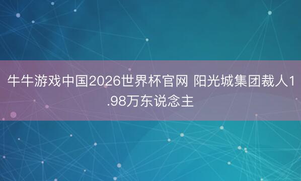 牛牛游戏中国2026世界杯官网 阳光城集团裁人1.98万东说念主