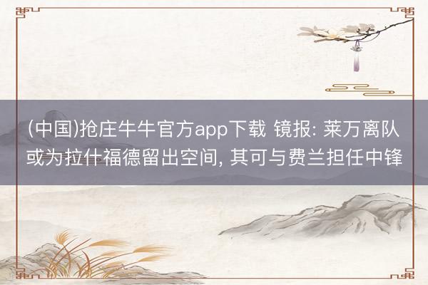 (中国)抢庄牛牛官方app下载 镜报: 莱万离队或为拉什福德留出空间, 其可与费兰担任中锋