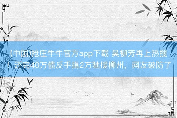 (中国)抢庄牛牛官方app下载 吴柳芳再上热搜！还完40万债反手捐2万驰援柳州，网友破防了