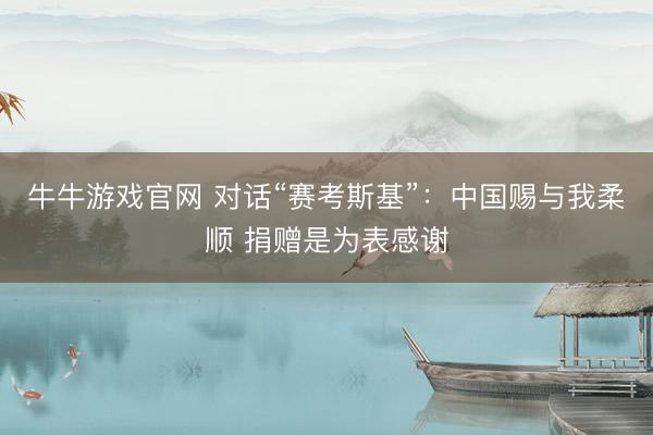 牛牛游戏官网 对话“赛考斯基”：中国赐与我柔顺 捐赠是为表感谢